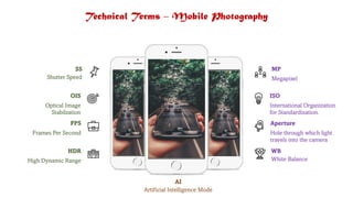 Technical Terms – Mobile Photography
SS
Shutter Speed
FPS
Frames Per Second
OIS
Optical Image
Stabilzation
HDR
High Dynamic Range
MP
Megapixel
ISO
International Organization
for Standardization.
WB
White Balance
Aperture
Hole through which light
travels into the camera
AI
Artificial Intelligence Mode
 