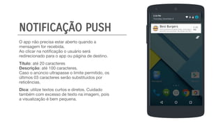O app não precisa estar aberto quando a
mensagem for recebida.
Ao clicar na notificação o usuário será
redirecionado para o app ou página de destino.
Título: até 20 caracteres
Descrição: até 100 caracteres.
Caso o anúncio ultrapasse o limite permitido, os
últimos 03 caracteres serão substituidos por
reticências.
Dica: utilize textos curtos e diretos. Cuidado
também com excesso de texto na imagem, pois
a visualização é bem pequena.
Best Burgers 5:26
PMVocê tá pertinho da gente! Então, venha logo e
aproveite essa promoção: Max Burger por R$5...NOTIFICAÇÃO PUSH
 