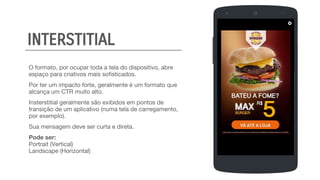 O formato, por ocupar toda a tela do dispositivo, abre
espaço para criativos mais sofisticados.
Por ter um impacto forte, geralmente é um formato que
alcança um CTR muito alto.
Insterstitial geralmente são exibidos em pontos de
transição de um aplicativo (numa tela de carregamento,
por exemplo).
Sua mensagem deve ser curta e direta.
Pode ser:
Portrait (Vertical)
Landscape (Horizontal)
SIGN UP
FULL NAME
EMAIL
PASSWORD
BIRTHDAY
INTERSTITIAL
 
