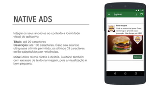 Integre os seus anúncios ao contexto e identidade
visual do aplicativo.
Título: até 20 caracteres
Descrição: até 100 caracteres. Caso seu anúncio
ultrapasse o limite permitido, os últimos 03 caracteres
serão substituídos por reticências.
Dica: utilize textos curtos e diretos. Cuidado também
com excesso de texto na imagem, pois a visualização é
bem pequena.
Best Burgers
Você tá pertinho da gente! Então,
venha logo e aproveite essa
promoção, Max Burger por R$ 5!
NATIVE ADS
 