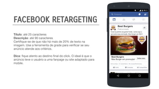 Título: até 25 caracteres
Descrição: até 90 caracteres
Certifique-se de que não há mais de 20% de texto na
imagem. Use a ferramenta de grade para verificar se seu
anúncio atende aos critérios.
Dica: fique atento ao destino final do click. O ideal é que o
anúncio leve o usuário a uma fanpage ou site adaptado para
mobile.
Best Burgers
Patrocinado
Você tá pertinho da gente! Então, venha logo e
aproveite essa promoção, Max Burger por R$ 5!
Best Burgers
Max Burger em promoção!
FACEBOOK RETARGETING
 