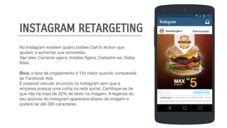No Instagram existem quatro botões Call to Action que
ajudam a aumentar sua conversão.
São eles: Comprar agora; Instalar Agora; Cadastre-se; Saiba
Mais;
Dica: a taxa de engajamento é 15x maior quando comparada
ao Facebook Ads.
É possível veicular anúncios no Instagram sem que a
empresa possua uma conta na rede social. Certifique-se de
que não há mais de 20% de texto na imagem. A legenda do
seu anúncio do Instagram aparecerá abaixo da imagem e
poderá ter até 300 caracteres.
bestburgers Patrocinado
COMPRAR AGORA
bestburgers Você tá pertinho da gente! Então, venha
logo e aproveite essa promoção, Max Burger por R$ 5!
INSTAGRAM RETARGETING
 