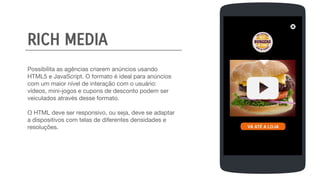 Possibilita as agências criarem anúncios usando
HTML5 e JavaScript. O formato é ideal para anúncios
com um maior nível de interação com o usuário:
vídeos, mini-jogos e cupons de desconto podem ser
veiculados através desse formato.
O HTML deve ser responsivo, ou seja, deve se adaptar
a dispositivos com telas de diferentes densidades e
resoluções.
SIGN UP
FULL NAME
EMAIL
PASSWORD
BIRTHDAY
CREATE
RICH MEDIA
 
