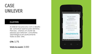 CASE
UNILEVER
CLUSTERS
A Unilever nos procurou com o desafio
de comunicar apenas para dentistas.
Para isso, criamos um cluster de
pessoas que visitavam consultórios
odontológicos em praticamente
todos os dias úteis.
CTR: 3,7%
Visits to event: 3.000
 
