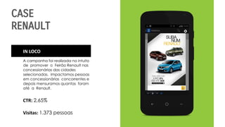 CASE
RENAULT
IN LOCO
A campanha foi realizada no intuito
de promover o Feirão Renault nas
concessionárias das cidades
selecionadas. Impactamos pessoas
em concessionárias concorrentes e
depois mensuramos quantas foram
até a Renault.
CTR: 2,65%
Visitas: 1.373 pessoas
 