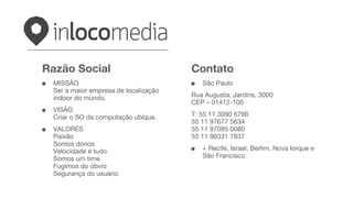 Razão Social
■ MISSÃO
Ser a maior empresa de localização
indoor do mundo.
■ VISÃO
Criar o SO da computação ubíqua.
■ VALORES
Paixão
Somos donos
Velocidade é tudo
Somos um time
Fugimos do óbvio
Segurança do usuário
Contato
■ São Paulo
Rua Augusta, Jardins, 3000
CEP – 01412-100
T: 55 11 3090 6766
55 11 97677 5634
55 11 97095 0080
55 11 99331 7837
■ + Recife, Israel, Berlim, Nova Iorque e
São Francisco
 