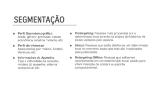 ■ Perfil Sociodemográfico
Idade, gênero, proﬁssão, classe
econômica, local de moradia, etc.
■ Perfil de Interesse
Apaixonados por música, futebol,
literatura, etc.
■ Informações do Aparelho
Tipo e velocidade de conexão,
modelo do aparelho, sistema
operacional, etc. 
■ Pretargeting: Pessoas mais propensas a ir a
determinado local através da análise do histórico de
locais visitados pelo usuário.
■ Inloco: Pessoas que estão dentro de um determinado
local no momento exato que elas são impactadas
pela publicidade.
■ Retargeting Offline: Pessoas que estiveram
recentemente em um determinado local, usado para
inferir intenção de compra ou padrão
comportamental.
SEGMENTAÇÃO
 
