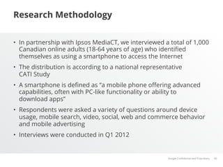 Research Methodology


•  In partnership with Ipsos MediaCT, we interviewed a total of 1,000
   Canadian online adults (18-64 years of age) who identiﬁed
   themselves as using a smartphone to access the Internet
•  The distribution is according to a national representative
   CATI Study
•  A smartphone is deﬁned as “a mobile phone oﬀering advanced
   capabilities, often with PC-like functionality or ability to
   download apps”
•  Respondents were asked a variety of questions around device
   usage, mobile search, video, social, web and commerce behavior
   and mobile advertising
•  Interviews were conducted in Q1 2012


                                                       Google Conﬁdential and Proprietary   40
 