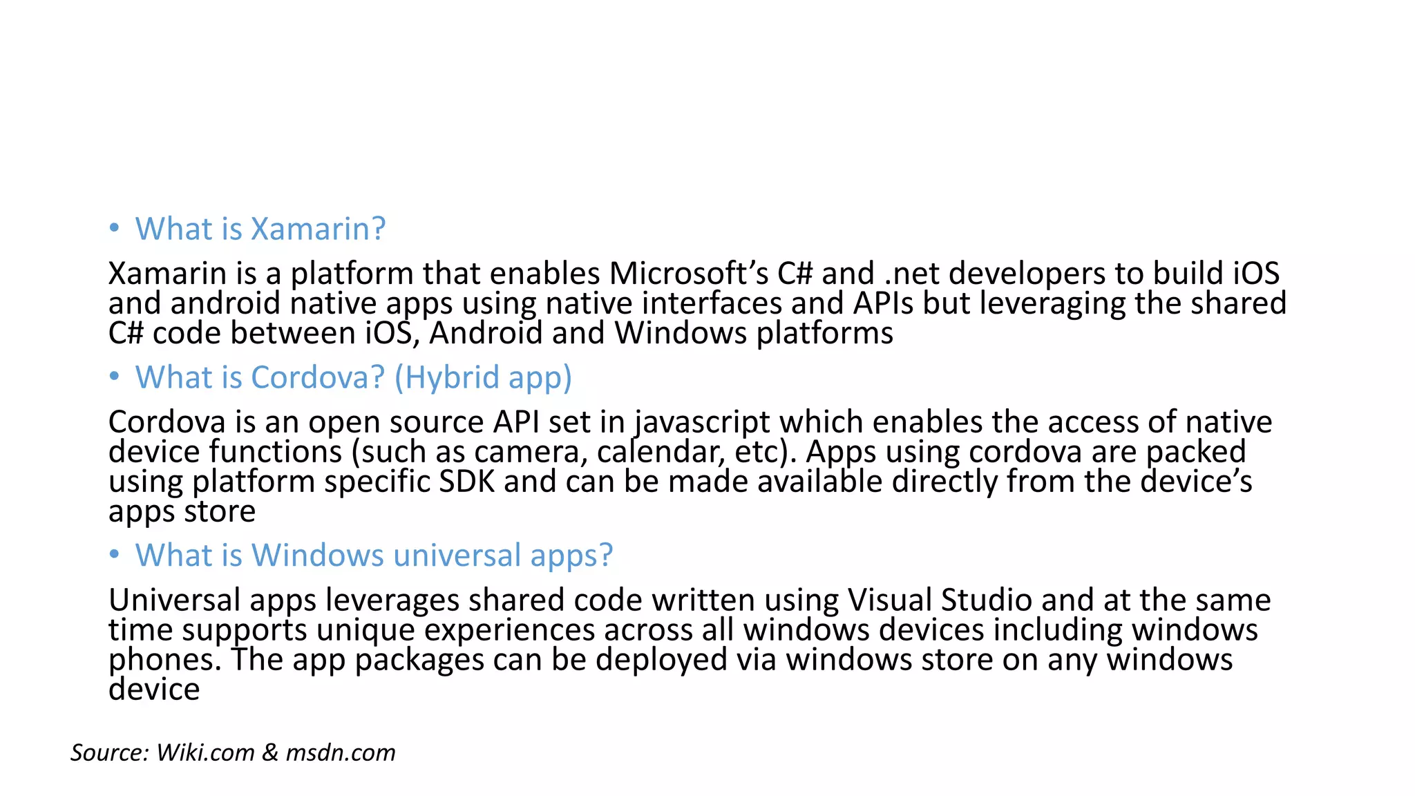 • What is Xamarin?
Xamarin is a platform that enables Microsoft’s C# and .net developers to build iOS
and android native apps using native interfaces and APIs but leveraging the shared
C# code between iOS, Android and Windows platforms
• What is Cordova? (Hybrid app)
Cordova is an open source API set in javascript which enables the access of native
device functions (such as camera, calendar, etc). Apps using cordova are packed
using platform specific SDK and can be made available directly from the device’s
apps store
• What is Windows universal apps?
Universal apps leverages shared code written using Visual Studio and at the same
time supports unique experiences across all windows devices including windows
phones. The app packages can be deployed via windows store on any windows
device
Source: Wiki.com & msdn.com
 