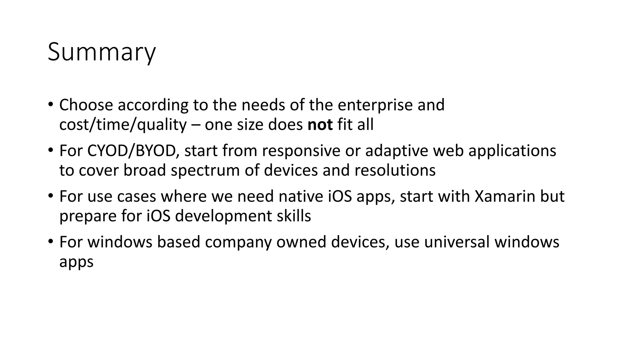 Summary
• Choose according to the needs of the enterprise and
cost/time/quality – one size does not fit all
• For CYOD/BYOD, start from responsive or adaptive web applications
to cover broad spectrum of devices and resolutions
• For use cases where we need native iOS apps, start with Xamarin but
prepare for iOS development skills
• For windows based company owned devices, use universal windows
apps
 