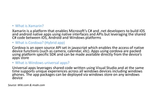 • What is Xamarin?
Xamarin is a platform that enables Microsoft’s C# and .net developers to build iOS
and android native apps using native interfaces and APIs but leveraging the shared
C# code between iOS, Android and Windows platforms
• What is Cordova? (Hybrid app)
Cordova is an open source API set in javascript which enables the access of native
device functions (such as camera, calendar, etc). Apps using cordova are packed
using platform specific SDK and can be made available directly from the device’s
apps store
• What is Windows universal apps?
Universal apps leverages shared code written using Visual Studio and at the same
time supports unique experiences across all windows devices including windows
phones. The app packages can be deployed via windows store on any windows
device
Source: Wiki.com & msdn.com
 