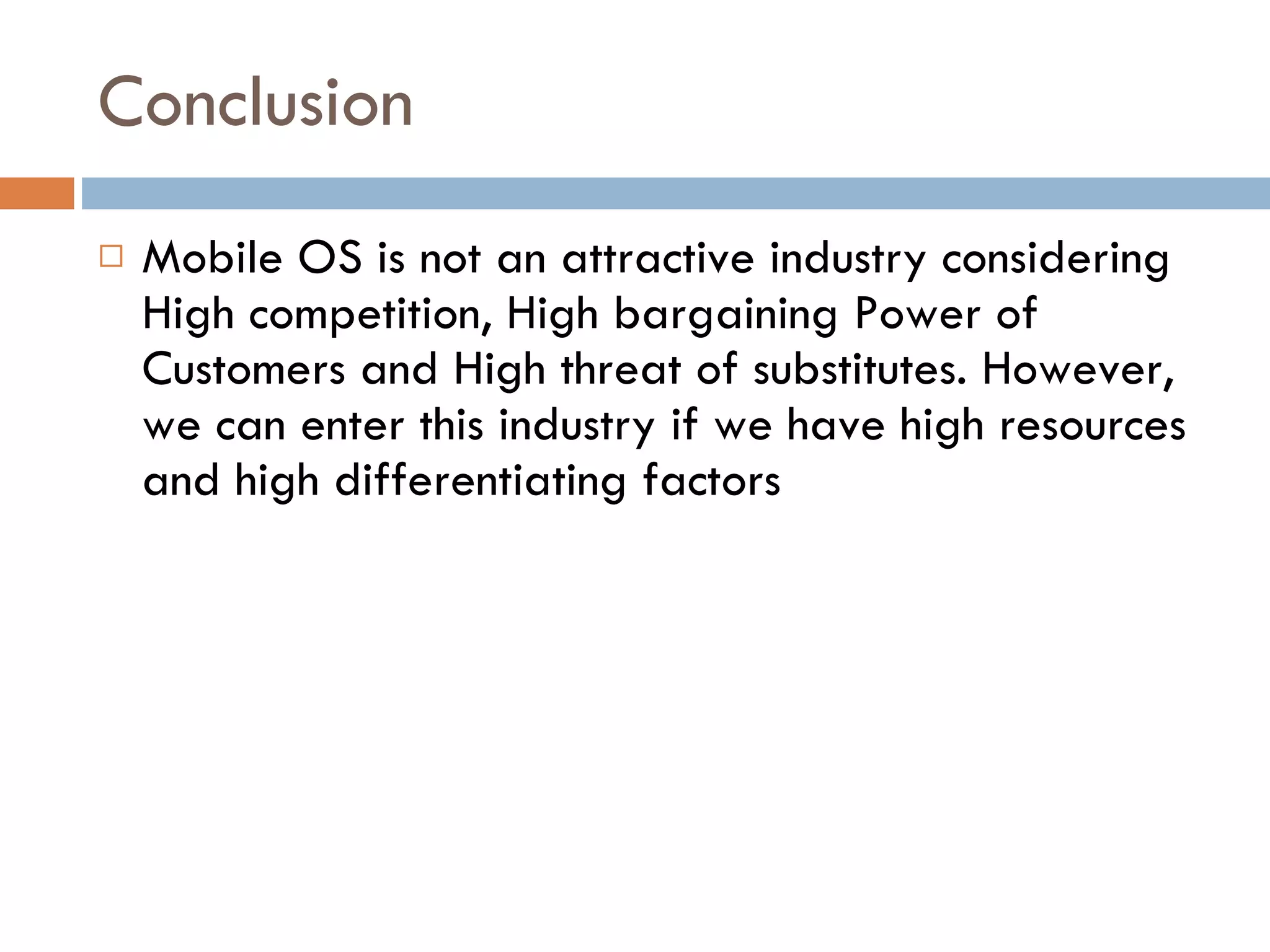 Conclusion Mobile OS is not an attractive industry considering High competition, High bargaining Power of Customers and High threat of substitutes. However, we can enter this industry if we have high resources and high differentiating factors 
