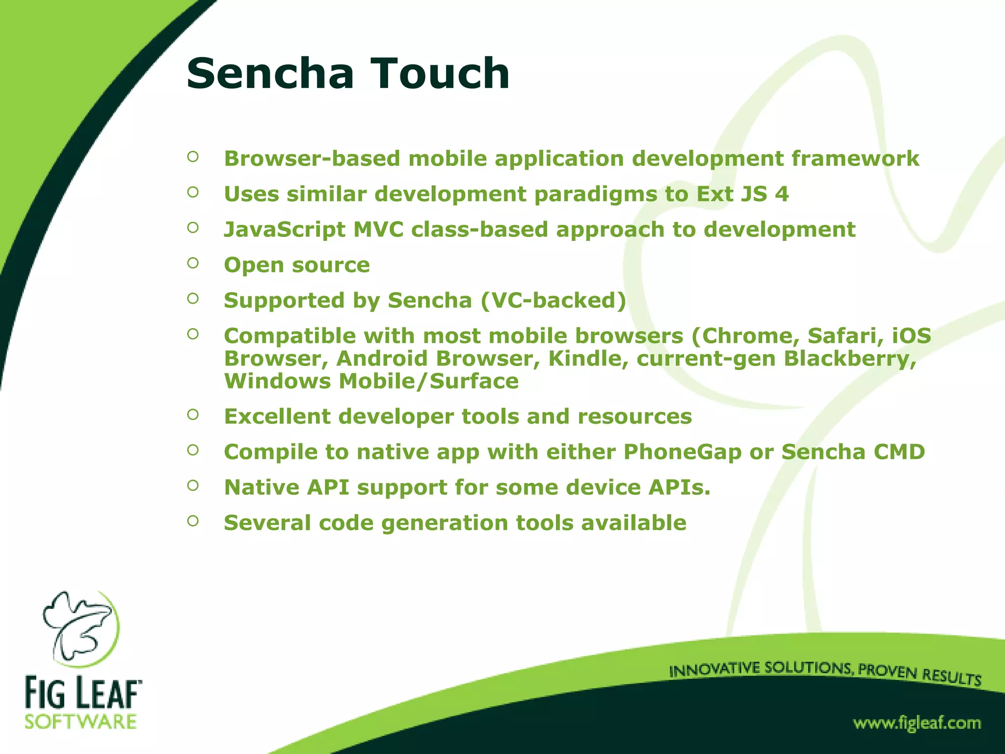 Sencha Touch
 Browser-based mobile application development framework
 Uses similar development paradigms to Ext JS 4
 JavaScript MVC class-based approach to development
 Open source
 Supported by Sencha (VC-backed)
 Compatible with most mobile browsers (Chrome, Safari, iOS
Browser, Android Browser, Kindle, current-gen Blackberry,
Windows Mobile/Surface
 Excellent developer tools and resources
 Compile to native app with either PhoneGap or Sencha CMD
 Native API support for some device APIs.
 Several code generation tools available
 