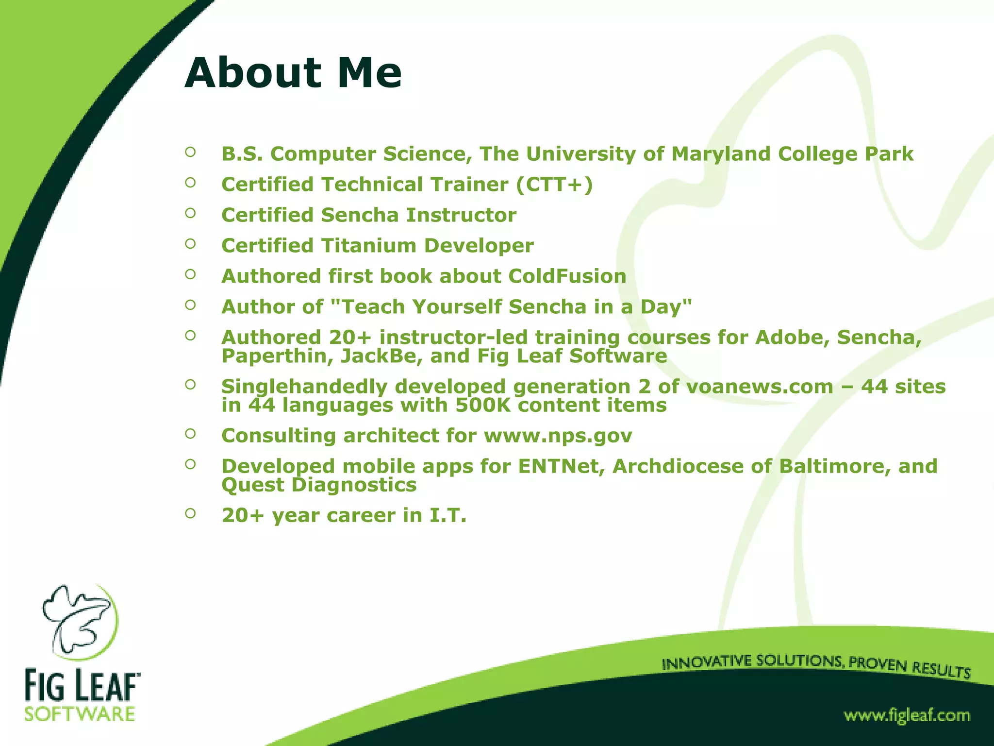 About Me
 B.S. Computer Science, The University of Maryland College Park
 Certified Technical Trainer (CTT+)
 Certified Sencha Instructor
 Certified Titanium Developer
 Authored first book about ColdFusion
 Author of "Teach Yourself Sencha in a Day"
 Authored 20+ instructor-led training courses for Adobe, Sencha,
Paperthin, JackBe, and Fig Leaf Software
 Singlehandedly developed generation 2 of voanews.com – 44 sites
in 44 languages with 500K content items
 Consulting architect for www.nps.gov
 Developed mobile apps for ENTNet, Archdiocese of Baltimore, and
Quest Diagnostics
 20+ year career in I.T.
 