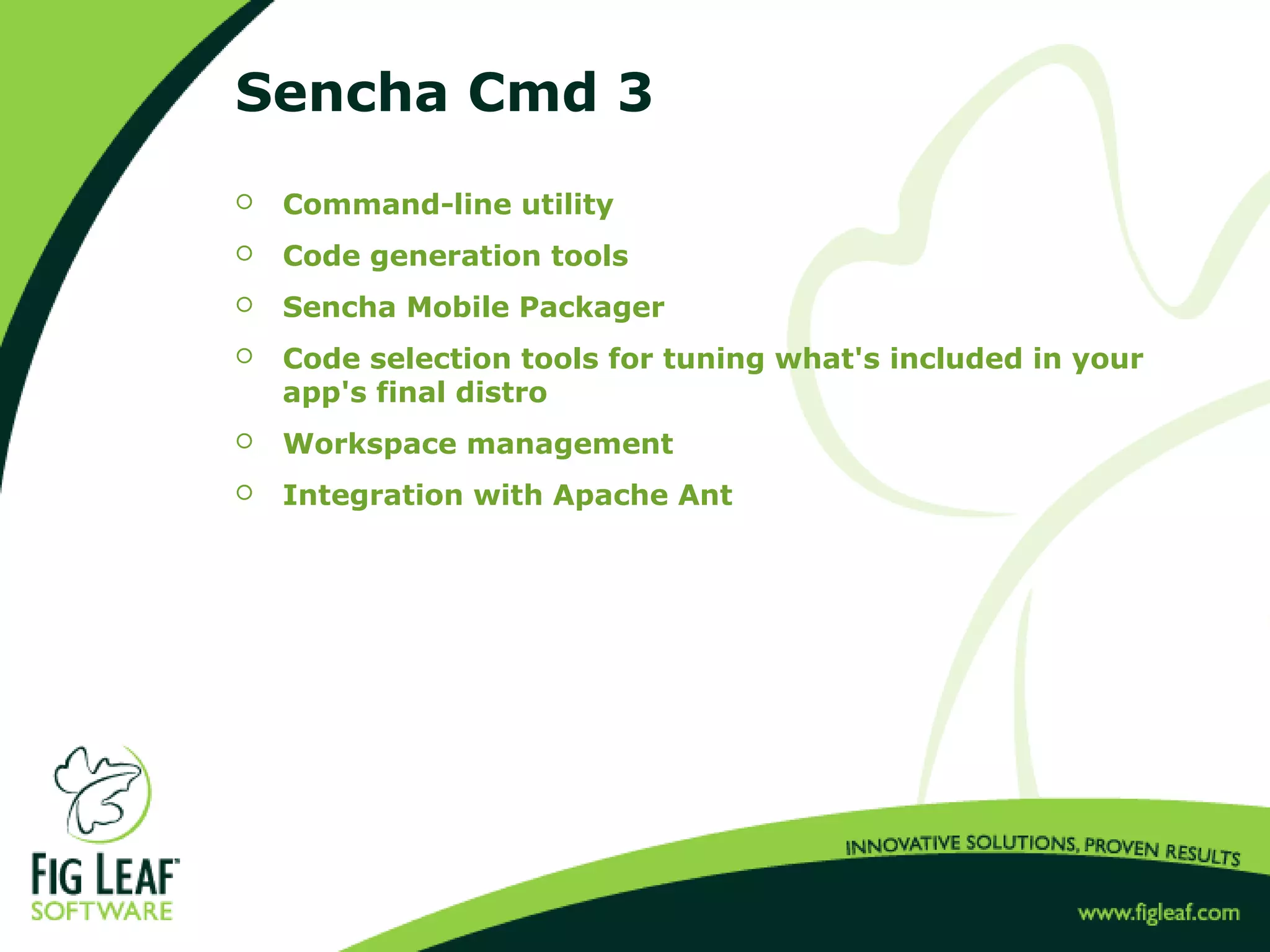 Sencha Cmd 3
 Command-line utility
 Code generation tools
 Sencha Mobile Packager
 Code selection tools for tuning what's included in your
app's final distro
 Workspace management
 Integration with Apache Ant
 