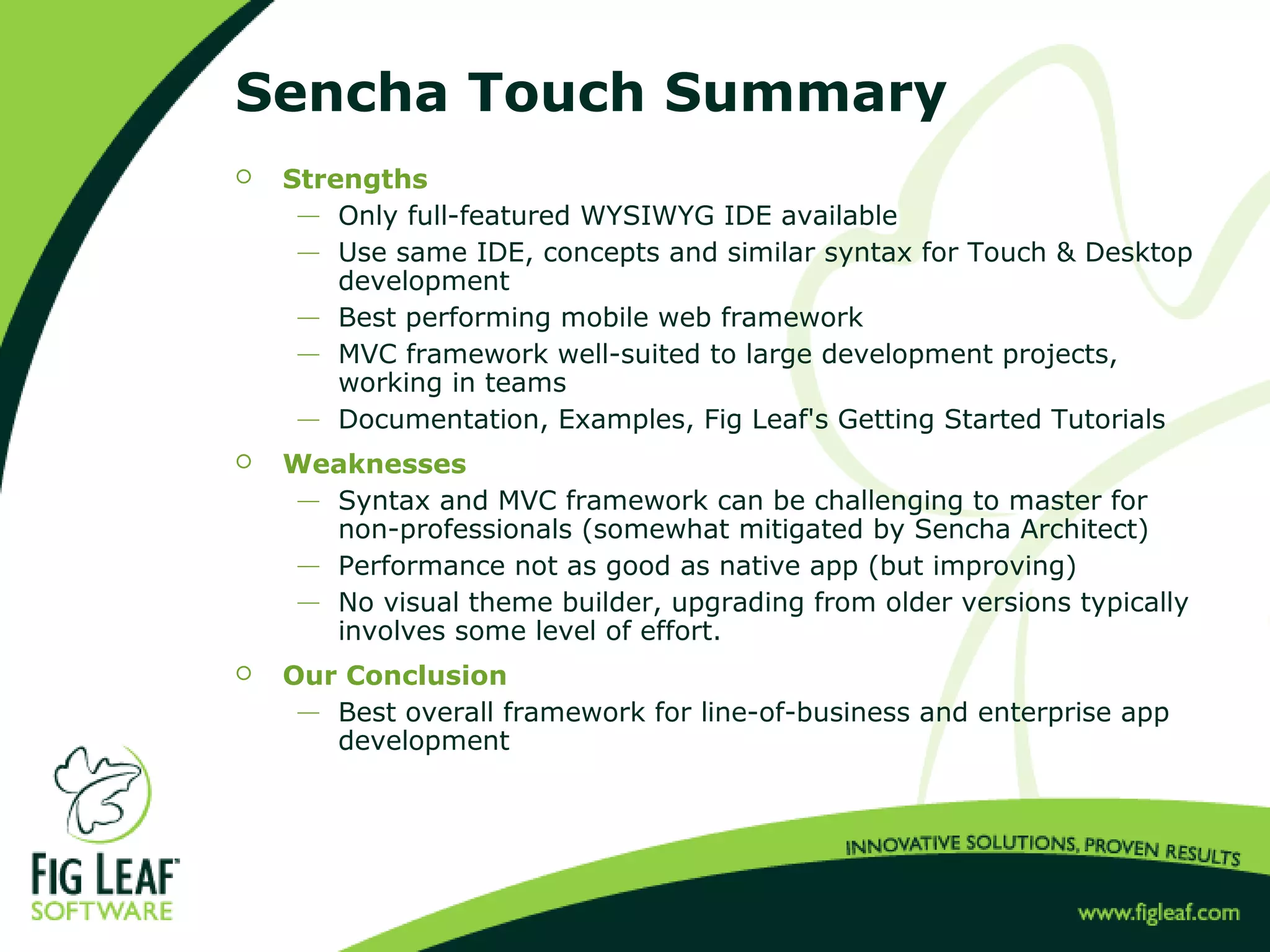 Sencha Touch Summary
 Strengths
 Only full-featured WYSIWYG IDE available
 Use same IDE, concepts and similar syntax for Touch & Desktop
development
 Best performing mobile web framework
 MVC framework well-suited to large development projects,
working in teams
 Documentation, Examples, Fig Leaf's Getting Started Tutorials
 Weaknesses
 Syntax and MVC framework can be challenging to master for
non-professionals (somewhat mitigated by Sencha Architect)
 Performance not as good as native app (but improving)
 No visual theme builder, upgrading from older versions typically
involves some level of effort.
 Our Conclusion
 Best overall framework for line-of-business and enterprise app
development
 