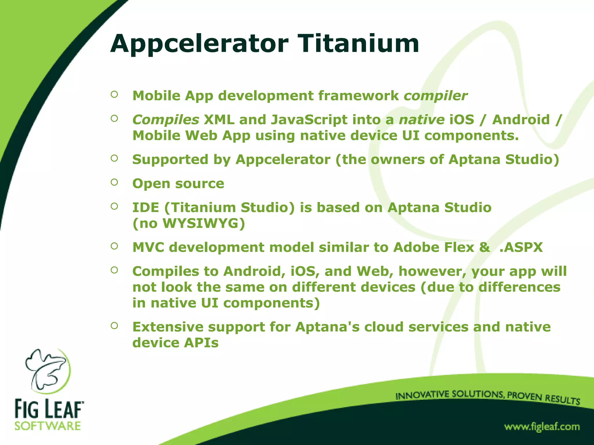 Appcelerator Titanium
 Mobile App development framework compiler
 Compiles XML and JavaScript into a native iOS / Android /
Mobile Web App using native device UI components.
 Supported by Appcelerator (the owners of Aptana Studio)
 Open source
 IDE (Titanium Studio) is based on Aptana Studio
(no WYSIWYG)
 MVC development model similar to Adobe Flex & .ASPX
 Compiles to Android, iOS, and Web, however, your app will
not look the same on different devices (due to differences
in native UI components)
 Extensive support for Aptana's cloud services and native
device APIs
 