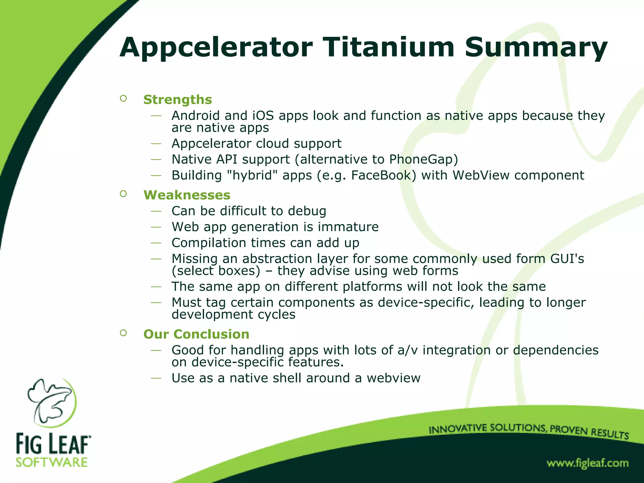 Appcelerator Titanium Summary
 Strengths
 Android and iOS apps look and function as native apps because they
are native apps
 Appcelerator cloud support
 Native API support (alternative to PhoneGap)
 Building "hybrid" apps (e.g. FaceBook) with WebView component
 Weaknesses
 Can be difficult to debug
 Web app generation is immature
 Compilation times can add up
 Missing an abstraction layer for some commonly used form GUI's
(select boxes) – they advise using web forms
 The same app on different platforms will not look the same
 Must tag certain components as device-specific, leading to longer
development cycles
 Our Conclusion
 Good for handling apps with lots of a/v integration or dependencies
on device-specific features.
 Use as a native shell around a webview
 