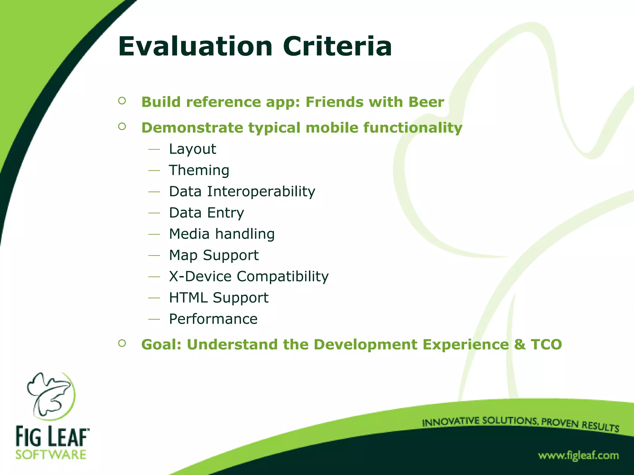 Evaluation Criteria
 Build reference app: Friends with Beer
 Demonstrate typical mobile functionality
 Layout
 Theming
 Data Interoperability
 Data Entry
 Media handling
 Map Support
 X-Device Compatibility
 HTML Support
 Performance
 Goal: Understand the Development Experience & TCO
 