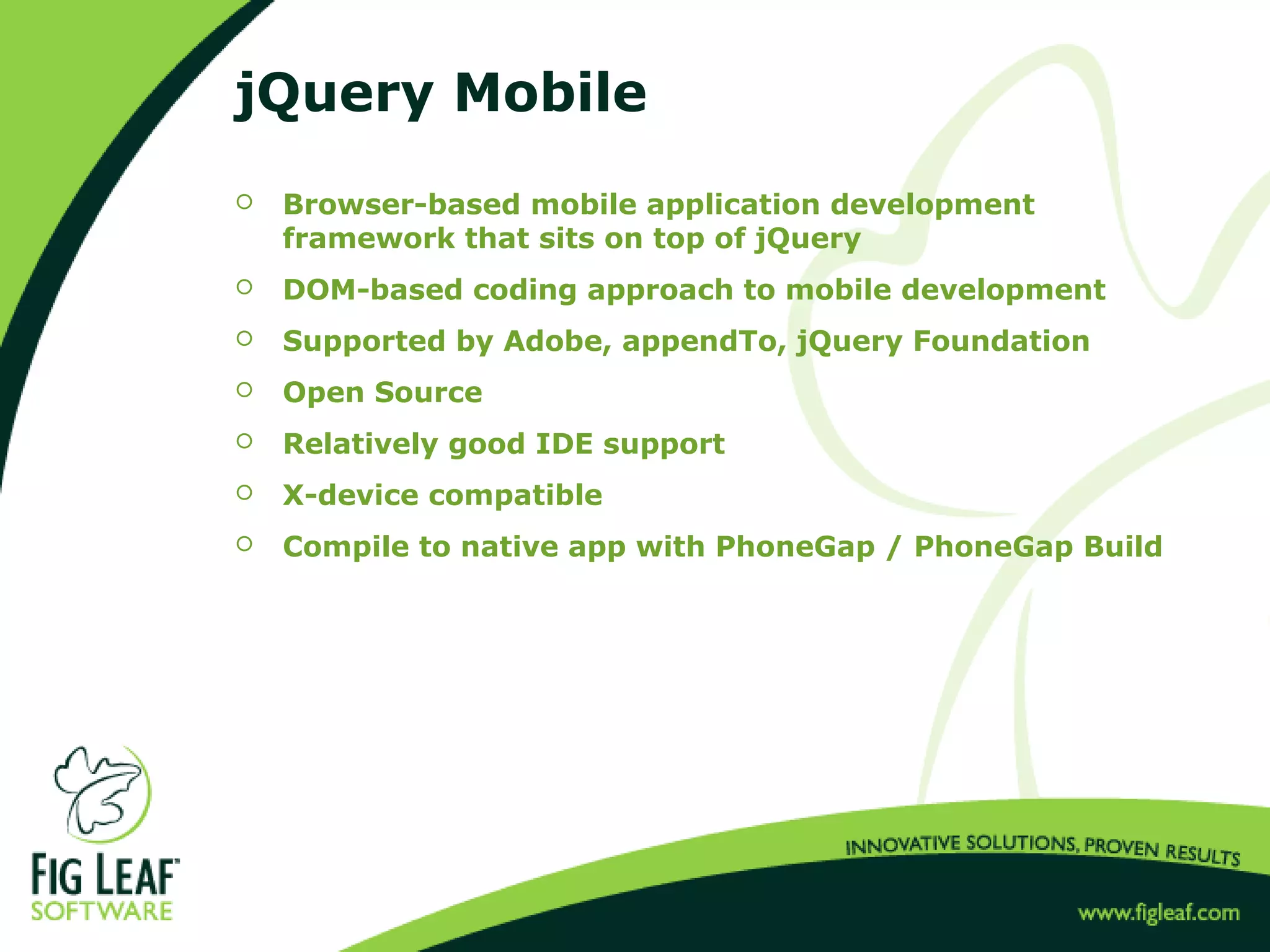 jQuery Mobile
 Browser-based mobile application development
framework that sits on top of jQuery
 DOM-based coding approach to mobile development
 Supported by Adobe, appendTo, jQuery Foundation
 Open Source
 Relatively good IDE support
 X-device compatible
 Compile to native app with PhoneGap / PhoneGap Build
 