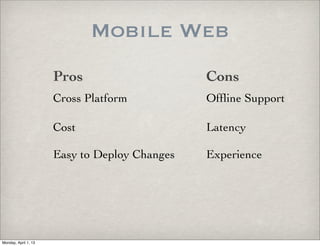 Mobile Web
                      Pros                     Cons
                      Cross Platform           Ofﬂine Support

                      Cost                     Latency

                      Easy to Deploy Changes   Experience




Monday, April 1, 13
 