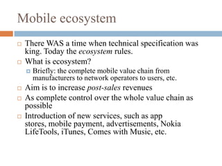Mobile ecosystemThere WAS a time when technical specification was king. Today the ecosystem rules.What is ecosystem?Briefly: the complete mobile value chain from manufacturers to network operators to users, etc.Aim is to increase post-sales revenuesAs complete control over the whole value chain as possibleIntroduction of new services, such as app stores, mobile payment, advertisements, Nokia LifeTools, iTunes, Comes with Music, etc.