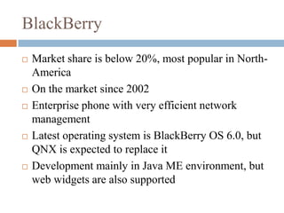 BlackBerryMarket share is below 20%, most popular in North-AmericaOn the market since 2002Enterprise phone with very efficient network managementLatest operating system is BlackBerry OS 6.0, but QNX is expected to replace itDevelopment mainly in Java ME environment, but web widgets are also supported