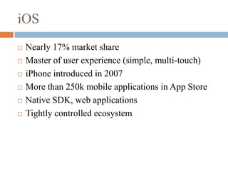 iOSNearly 17% market shareMaster of user experience (simple, multi-touch)iPhone introduced in 2007More than 250k mobile applications in App StoreNative SDK, web applicationsTightly controlled ecosystem