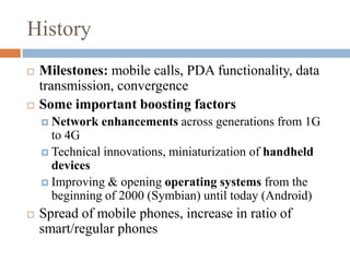 HistoryMilestones: mobile calls, PDA functionality, data transmission, convergenceSome important boosting factorsNetwork enhancements across generations from 1G to 4GTechnical innovations, miniaturization of handheld devicesImproving & opening operating systems from the beginning of 2000 (Symbian) until today (Android)Spread of mobile phones, increase in ratio of smart/regular phones
