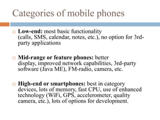 Categories of mobile phonesLow-end: most basic functionality (calls, SMS, calendar, notes, etc.), no option for 3rd-party applicationsMid-range or feature phones: better display, improved network capabilities, 3rd-party software (Java ME), FM-radio, camera, etc.High-end or smartphones: best in category devices, lots of memory, fast CPU, use of enhanced technology (WiFi, GPS, accelerometer, quality camera, etc.), lots of options for development.