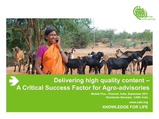 Delivering high quality content –
A Critical Success Factor for Agro-advisories
                         Mobile Plus , Chennai, India, September 2011
                                    Sharbendu Banerjee, CABI, India
                                                      www.cabi.org
                                 KNOWLEDGE FOR LIFE
 