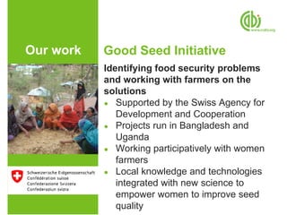Our work   Good Seed Initiative
           Identifying food security problems
           and working with farmers on the
           solutions
           ● Supported by the Swiss Agency for
              Development and Cooperation
           ● Projects run in Bangladesh and
              Uganda
           ● Working participatively with women
              farmers
           ● Local knowledge and technologies
              integrated with new science to
              empower women to improve seed
              quality
 