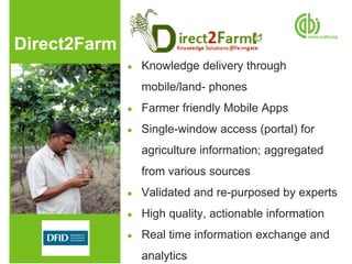 Direct2Farm
              ●   Knowledge delivery through
                  mobile/land- phones
              ●   Farmer friendly Mobile Apps
              ●   Single-window access (portal) for
                  agriculture information; aggregated
                  from various sources
              ●   Validated and re-purposed by experts
              ●   High quality, actionable information
              ●   Real time information exchange and
                  analytics
 