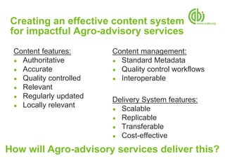 Creating an effective content system
 for impactful Agro-advisory services
 Content features:      Content management:
 ● Authoritative        ● Standard Metadata
 ● Accurate             ● Quality control workflows
 ● Quality controlled   ● Interoperable
 ● Relevant
 ● Regularly updated
                        Delivery System features:
 ● Locally relevant
                        ● Scalable
                        ● Replicable
                        ● Transferable
                        ● Cost-effective

How will Agro-advisory services deliver this?
 