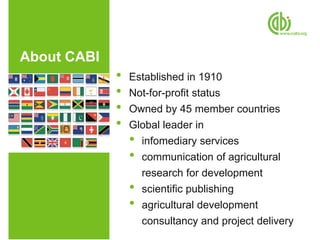 About CABI
             •   Established in 1910
             •   Not-for-profit status
             •   Owned by 45 member countries
             •   Global leader in
                 • infomediary services
                 • communication of agricultural
                   research for development
                 • scientific publishing
                 • agricultural development
                   consultancy and project delivery
 