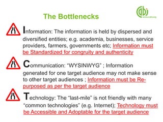 The Bottlenecks
Information: The information is held by dispersed and
diversified entities; e.g. academia, businesses, service
providers, farmers, governments etc; Information must
be Standardized for congruity and authenticity

Communication: “WYSINWYG” ; Information
generated for one target audience may not make sense
to other target audiences ; Information must be Re-
purposed as per the target audience

Technology: The “last-mile” is not friendly with many
“common technologies” (e.g. Internet); Technology must
be Accessible and Adoptable for the target audience
 