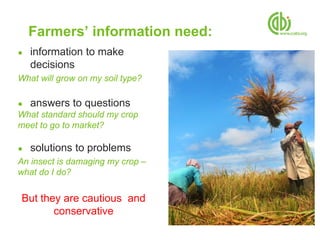 Farmers’ information need:
●   information to make
    decisions
What will grow on my soil type?

●   answers to questions
What standard should my crop
meet to go to market?

●   solutions to problems
An insect is damaging my crop –
what do I do?


But they are cautious and
       conservative
 
