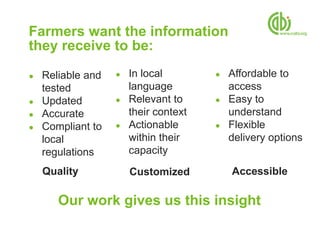 Farmers want the information
they receive to be:

●   Reliable and   ●   In local        ●   Affordable to
    tested             language            access
●   Updated        ●   Relevant to     ●   Easy to
●   Accurate           their context       understand
●   Compliant to   ●   Actionable      ●   Flexible
    local              within their        delivery options
    regulations        capacity
    Quality            Customized          Accessible

       Our work gives us this insight
 
