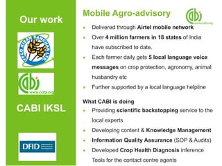 Mobile Agro-advisory
Our work
            ●   Delivered through Airtel mobile network
            ●   Over 4 million farmers in 18 states of India
                have subscribed to date.
            ●   Each farmer daily gets 5 local language voice
                messages on crop protection, agronomy, animal
                husbandry etc
            ●   Further supported by a local language helpline

            What CABI is doing
CABI IKSL   ●   Providing scientific backstopping service to the
                local experts
            ●   Developing content & Knowledge Management
            ●   Information Quality Assurance (SOP & Audits)
            ●   Developed Crop Health Diagnosis inference
                Tools for the contact centre agents
 