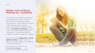 MBANK I PAYU OFERUJĄ
PRZELEW NA 1 KLIKNIĘCIE
NO. 9
Czytaj więcej na PayU.pl.
Obok popularnego mTransferu, przydatnego
podczas płacenia za zakupy w internecie,
klienci mBanku mogą korzystać z nowej
metody płatności - jeszcze szybszej, stworzonej
z myślą o powiększającej się grupie
użytkowników bankowości mobilnej. Dzięki
nowemu mTransferowi mobilnemu za zakupy
w sieci można zapłacić jednym kliknięciem
bezpośrednio z rachunku bankowego. Na
początek rozwiązanie udostępniono na Allegro.
Równocześnie PayU zrezygnowało ze swojej
aplikacji mobilnej, bowiem chce, by cała
płatność za zakupy na Allegro dokonywała się
w ramach jednej aplikacji.
źródło zdjęcia
 