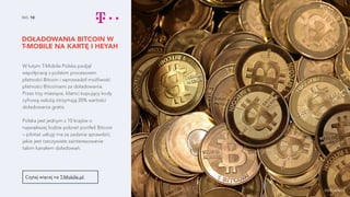 DOŁADOWANIA BITCOIN W
T-MOBILE NA KARTĘ IHEYAH
NO. 10
W lutym T-Mobile Polska podjął
współpracę zpolskim procesorem
płatności Bitcoin i wprowadził możliwość
płatności Bitcoinami za doładowania.
Przez trzy miesiące, klienci kupujący kody
cyfrową walutą otrzymają 20% wartości
doładowania gratis.
Polska jest jednym z 10 krajów o
największej liczbie pobrań portfeli Bitcoin
– pilotaż usługi ma za zadanie sprawdzić,
jakie jest rzeczywiste zainteresowanie
takim kanałem doładowań.
Czytaj więcej na T-Mobile.pl.
źródło zdjęcia
 