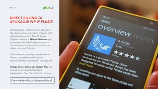 DIRECT BILLING ZA
APLIKACJE WP W PLUSIE
NO. 11
Usługa została udostępniona w lipcu ub. r.
dla użytkowników wszystkich rodzajów ofert
w Plusie (Abonament, Mix, Na Kartę).
Opłata za zakupy w Sklepie Windows jest
dopisywana do najbliższego rachunku w
Plusie lub pobrana bezpośrednio z konta
usługi „na kartę" lub mix.
Polkomtel jest pierwszym operatorem w
Polsce, który taki sposób rozliczeń
zastosował także w przypadku kart prepaid.
Usługa Direct Billing dla Google Play jest
dostępna we wszystkich polskich
telekomach - Plus, Play, T-Mobile i Orange.
Czytaj więcej na Plus.pl i KomputerŚwiat.pl.
źródło zdjęcia
 