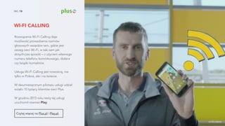 WI-FI CALLING
NO. 13
Rozwiązanie Wi-Fi Calling daje
możliwość prowadzenia rozmów
głosowych wszędzie tam, gdzie jest
zasięg sieci Wi-Fi, w taki sam jak
dotychczas sposób – z użyciem własnego
numeru telefonu komórkowego, dialera
czy książki kontaktów.
Usługa Wi-Fi Calling jest nowością, nie
tylko w Polsce, ale i na świecie.
W dwumiesięcznym pilotażu usługi udział
wzięło 10 tysięcy klientów sieci Plus.  
 
W grudniu 2015 roku testy tej usługi
uruchomił również Play.
Czytaj więcej na Plus.pl i Play.pl.
źródło zdjęcia
 