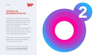 APLIKACJA
INTERNETOWA O2
NO. 15
Czytaj więcej na Wirtualne Media.
Portal o2.pl w październiku 2015 roku
wystartował w nowej wersji, skierowanej
głównie do młodych internautów z tzw.
pokolenia millenialsów, czyli głównie
osób w wieku 15-34 lat.
Portal ma nowy wygląd i funkcjonalności,
logo i hasło „Serce internetu”. Nowa
wersja o2.pl jest pozycjonowana nie jako
serwis, tylko aplikacja internetowa.
Nowa odsłona o2.pl startuje jako strona
desktopowa i mobilna oraz aplikacja
mobilna na Android i iOS.
 