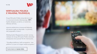WIRTUALNA POLSKA  
Z WŁASNĄ TELEWIZJĄ
NO. 16
Grupa Wirtualna Polska otrzymała koncesję  
na utworzenie kanału telewizyjnego. WP1  
będzie dostępny za darmo, w naziemnej  
telewizji cyfrowej.
Internet wielokrotnie romansował telewizją,  
ale jeszcze nigdy na taką skalę - to pierwszy  
taki przypadek w historii.
Według badań Megapanelu portale i serwisy
należące do Grupy Wirtualna Polska odwiedza
miesięcznie nieco ponad 18 mln internautów.
“Goodbye platforms, hello ecosystems - one
platform is a part of a larger media ecosystem.”
Czytaj więcej na Spider'sWeb.
źródło zdjęcia
 