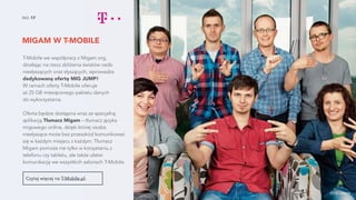 MIGAM W T-MOBILE
NO. 17
T-Mobile we współpracy z Migam.org,
działając na rzecz zbliżenia światów osób
niesłyszących oraz słyszących, wprowadza
dedykowaną ofertę MIG JUMP!
W ramach oferty T-Mobile oferuje
aż 25 GB miesięcznego pakietu danych
do wykorzystania.
Oferta będzie dostępna wraz ze specjalną
aplikacją Tłumacz Migam – tłumacz języka
migowego online, dzięki której osoba
niesłysząca może bez przeszkód komunikować
się w każdym miejscu z każdym. Tłumacz
Migam pomoże nie tylko w korzystaniu z
telefonu czy tabletu, ale także ułatwi
komunikację we wszystkich salonach T-Mobile.
Czytaj więcej na T-Mobile.pl.
źródło zdjęcia
 