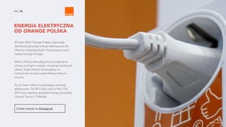 NO. 18
ENERGIA ELEKTRYCZNA
OD ORANGE POLSKA
W lutym 2015 Orange Polska rozpoczęła
detaliczną sprzedaż energii elektrycznej dla
klientów indywidualnych i biznesowych pod
nazwą Orange Energia.
Klienci, którzy zdecydują się na podpisanie
umowy na kupno energii, otrzymają atrakcyjne
rabaty, dzięki którym zaoszczędzą na
rachunkach za prąd nawet kilkaset złotych
rocznie.
To już trzeci telekom sprzedający energię
elektryczną. Od 2013 roku robi to Plus. Od
2014 roku wspólną sprzedaż energii prowadzą
również Tauron i T-Mobile.
Czytaj więcej na Orange.pl.
źródło zdjęcia
 