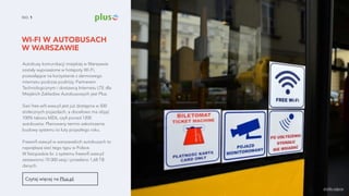 WI-FI W AUTOBUSACH  
W WARSZAWIE
NO. 1
Autobusy komunikacji miejskiej w Warszawie
zostały wyposażone w hotspoty Wi-Fi,
pozwalające na korzystanie z darmowego
internetu podczas podróży. Partnerem
Technologicznym i dostawcą Internetu LTE dla
Miejskich Zakładów Autobusowych jest Plus.
Sieć free.wifi.waw.pl jest już dostępna w 500
stołecznych pojazdach, a docelowo ma objąć
100% taboru MZA, czyli ponad 1200
autobusów. Planowany termin zakończenia
budowy systemu to luty przyszłego roku.
Freewifi.waw.pl w warszawskich autobusach to
największa sieć tego typu w Polsce.
W listopadzie br. z systemu freewifi.waw.pl
zestawiono 70 000 sesji i przesłano 1,68 TB
danych.
Czytaj więcej na Plus.pl.
źródło zdjęcia
 