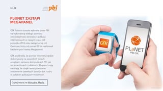 PL@NET ZASTĄPI
MEGAPANEL
NO. 19
GfK Polonia została wybrana przez PBI
na wykonawcę stałego pomiaru
odwiedzalności serwisów i aplikacji
internetowych w naszym kraju. Od
początku 2016 roku zastąpi w tej roli
Gemiusa, który od ponad 10 lat realizował
badanie pod nazwą Megapanel.
GfK podkreśla, że pomiar internetu będzie
dokonywany na wszystkich typach
urządzeń: zarówno komputerach PC, jak
też smartfonach i tabletach. Eksperci mają
nadzieję, że dzięki temu powstanie
zestawienie rzetelnych danych dot. ruchu
w polskich aplikacjach mobilnych.
Czytaj więcej na Wirtualne Media.
źródło zdjęcia
 