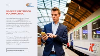 WI-FI WE WSZYSTKICH
POCIĄGACH EIC
NO. 2
Darmowe, bezprzewodowe Wi-Fi zostało
udostępnione we wszystkich krajowych
składach Express InterCity (36 pociągów EIC)
oraz wybranych międzynarodowych pociągach
kursujących do Berlina i Wiednia, tj. Berlin
Warszawa Express (BWE), EC Polonia oraz  
EC Chopin.
Miesięcznie z usługi korzysta blisko 90 tys.
podróżnych.
PKP Intercity i T-Mobile zapowiedzieli również
uruchomienie usługi bezprzewodowego
internetu w pociągach kategorii Express
InterCity Premium (EIP), co do końca roku
2015 jeszcze nie nastąpiło.
Czytaj więcej na T-Mobile.pl.
źródło zdjęcia
 